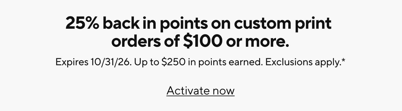 25% back in points on custom print orders of $100 or more. Expires 10/31/26. Up to $250 in points earned. Exclusions apply.* Activate now